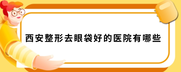 西安整形去眼袋好的医院有哪些？含2025全新医院名单