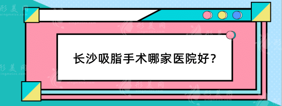 长沙吸脂手术哪家医院好？整形医院排行榜整友们力推