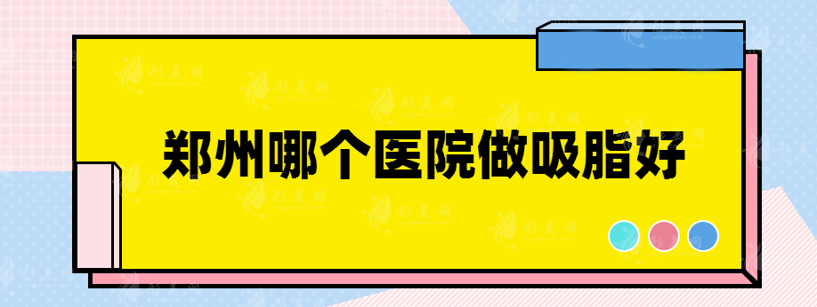 郑州哪个医院做吸脂好，这几家医院都入围了~