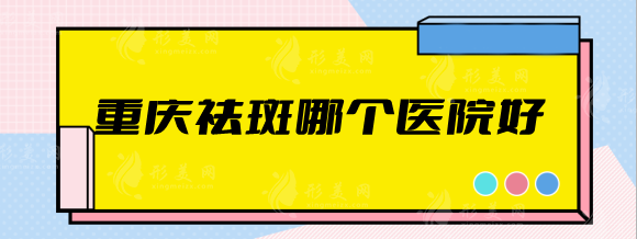 重庆祛斑哪个医院好？美仑美奂、艺星、军美等排行前五名单