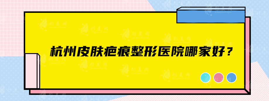 杭州皮肤疤痕整形医院哪家好？值得信赖的实力口碑医院一览