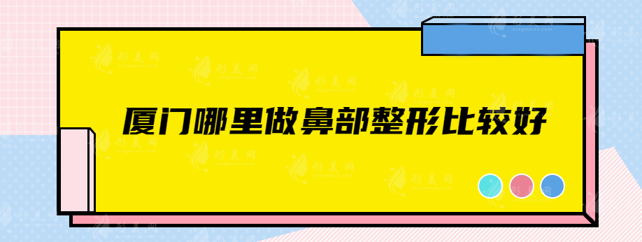 厦门哪里做鼻部整形比较好？实力口碑医院名单，快来查收