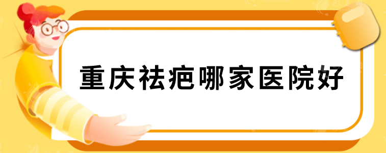 重庆祛疤哪家医院好？华美、重医大附二院、新铜雀台等上榜