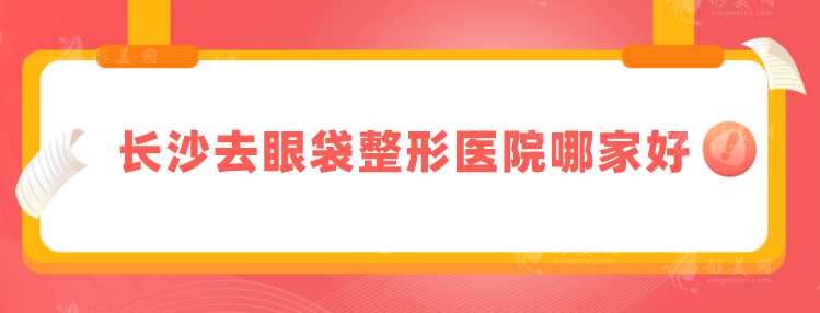 长沙去眼袋整形医院哪家好？五家实力靠谱医院上榜
