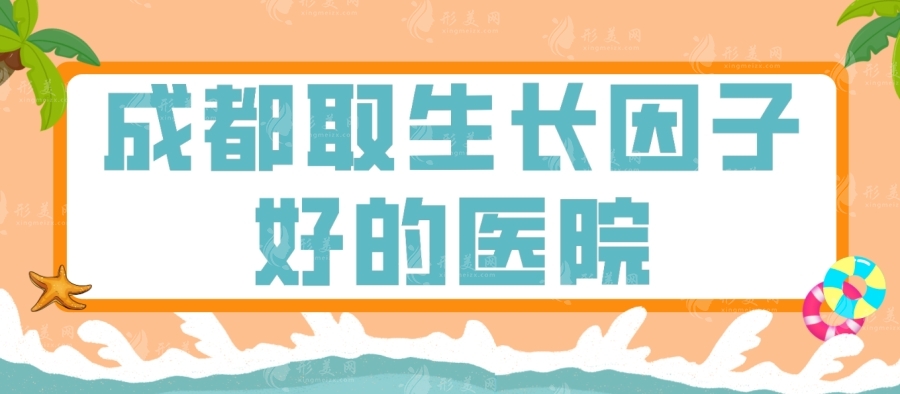 成都取生长因子好的医院有哪些？艺星\八大处\友谊医院等