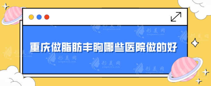 重庆做脂肪丰胸哪些医院做的好？华美、时光、军科等上榜~