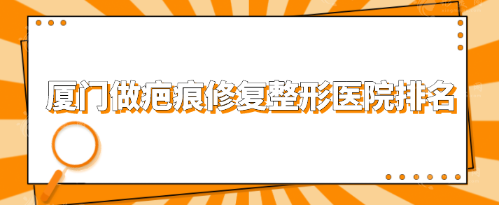 厦门做疤痕修复整形医院排名，top榜前五名单公布，一起看看