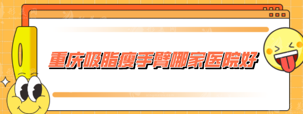 重庆吸脂瘦手臂哪家医院好？收录5家网评高分，当地人力荐