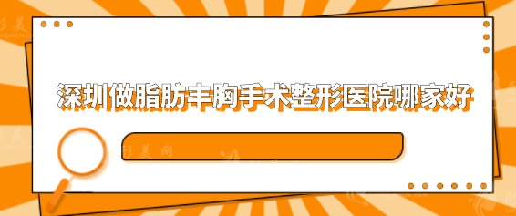 深圳做脂肪丰胸手术整形医院哪家好？人气排行榜前五推荐